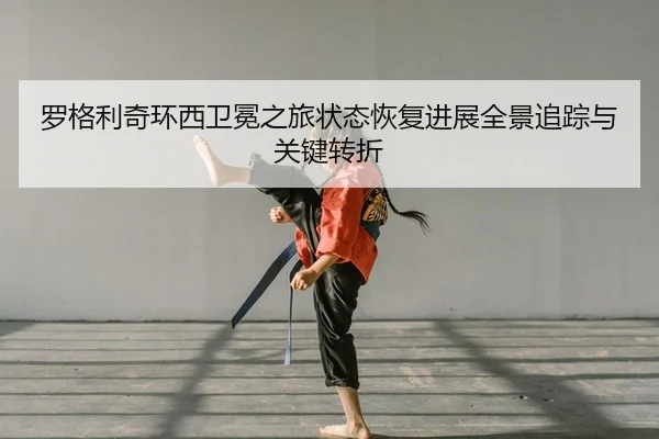 罗格利奇环西卫冕之旅状态恢复进展全景追踪与关键转折