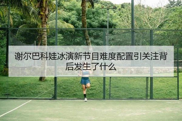 谢尔巴科娃冰演新节目难度配置引关注背后发生了什么