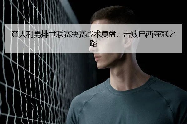 意大利男排世联赛决赛战术复盘：击败巴西夺冠之路